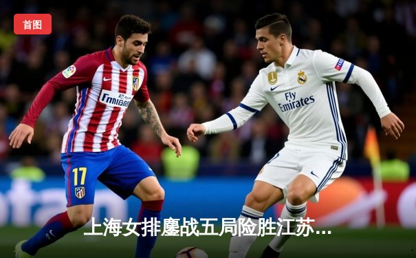 上海女排鏖战五局险胜江苏，张常宁复出首秀斩获18分