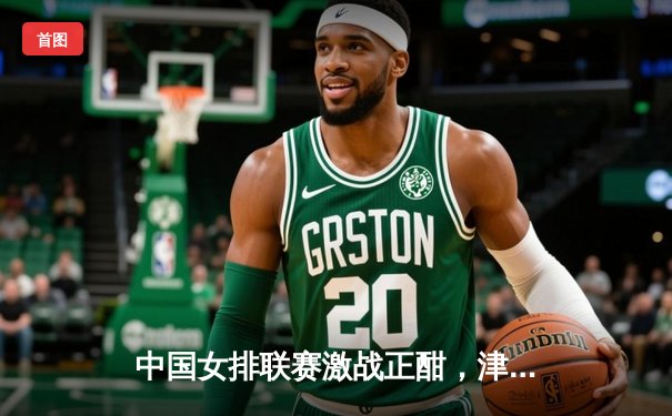 中国女排联赛激战正酣，津苏对决上演五局鏖战