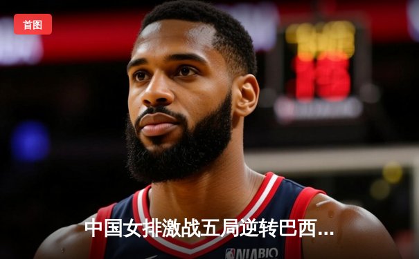 中国女排激战五局逆转巴西，张常宁复出砍下关键分