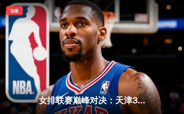 女排联赛巅峰对决：天津3-1力克江苏，李盈莹独揽28分率队豪取八连胜