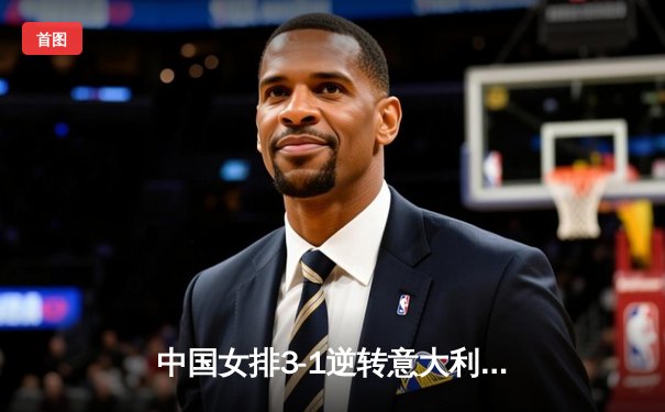 中国女排3-1逆转意大利，张常宁爆发砍下28分