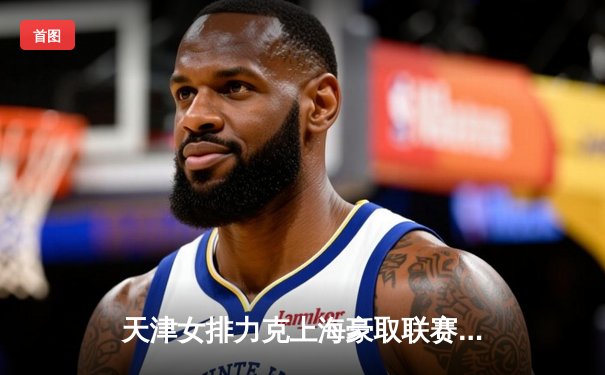 天津女排力克上海豪取联赛八连胜，李盈莹狂砍28分率队逆转夺冠热门