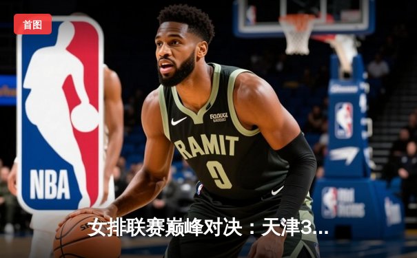 女排联赛巅峰对决：天津3-2险胜上海，李盈莹狂砍38分主宰比赛