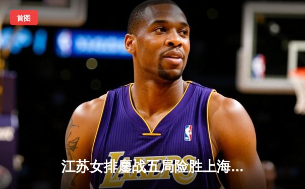 江苏女排鏖战五局险胜上海，张常宁独揽28分率队守住主场