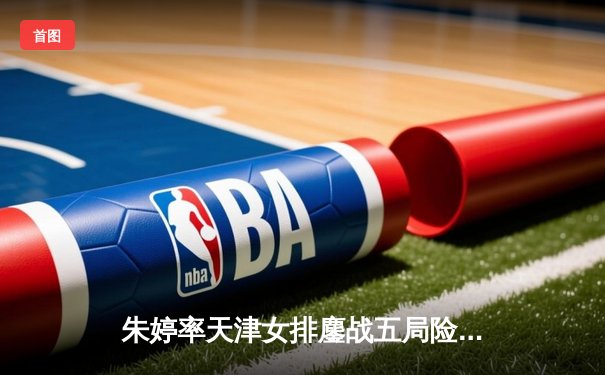 朱婷率天津女排鏖战五局险胜上海，李盈莹关键分定乾坤