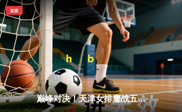 巅峰对决！天津女排鏖战五局险胜江苏，李盈莹狂砍28分夺关键分