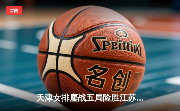 天津女排鏖战五局险胜江苏，李盈莹独揽28分率队夺焦点战胜利