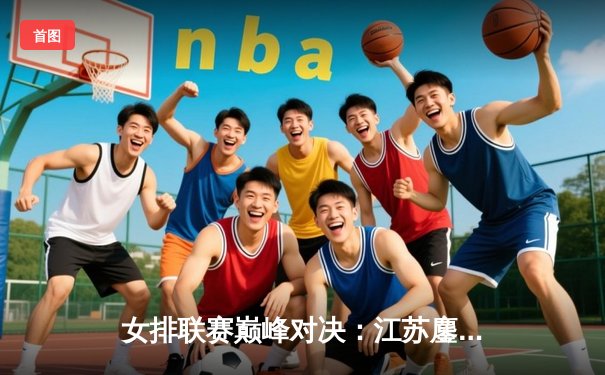 女排联赛巅峰对决：江苏鏖战五局险胜天津，龚翔宇28分定乾坤