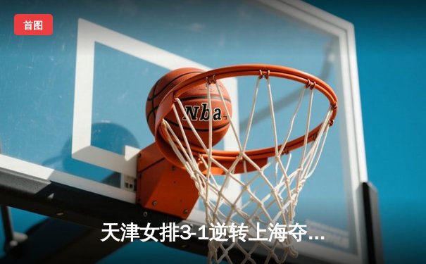 天津女排3-1逆转上海夺联赛开门红，李盈莹狂砍28分率队翻盘