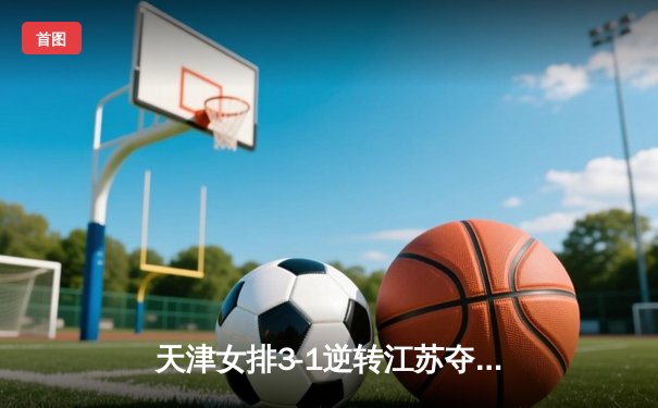 天津女排3-1逆转江苏夺联赛开门红，李盈莹28分对轰龚翔宇