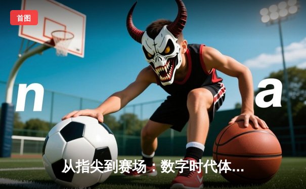 从指尖到赛场：数字时代体育传播的变革与竞技精神的永恒价值